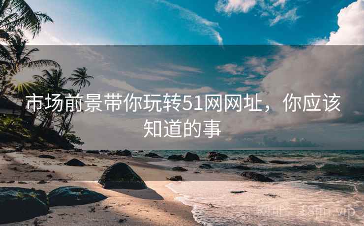 市场前景带你玩转51网网址，你应该知道的事