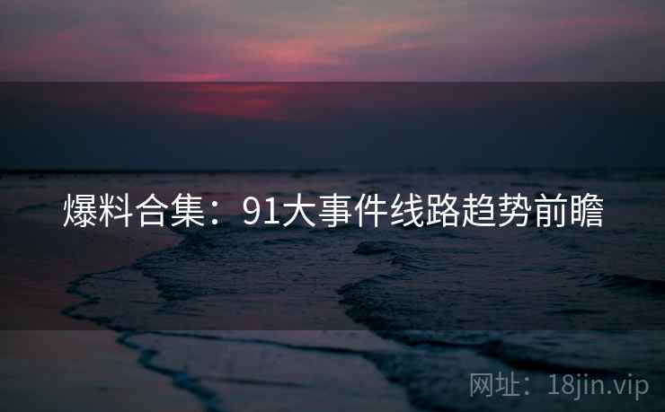 爆料合集：91大事件线路趋势前瞻