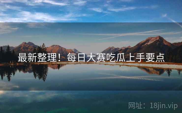 最新整理！每日大赛吃瓜上手要点