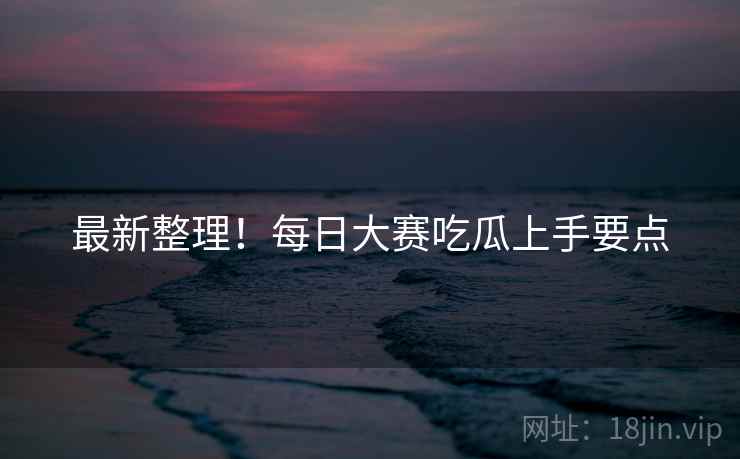 最新整理！每日大赛吃瓜上手要点