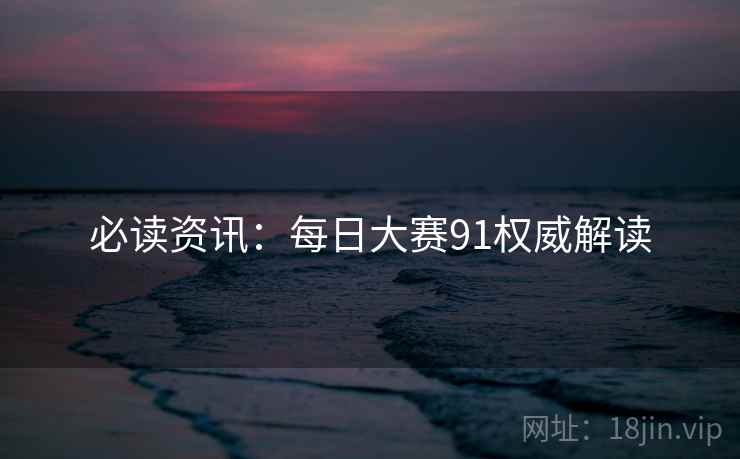 必读资讯：每日大赛91权威解读
