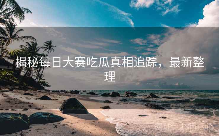 揭秘每日大赛吃瓜真相追踪，最新整理
