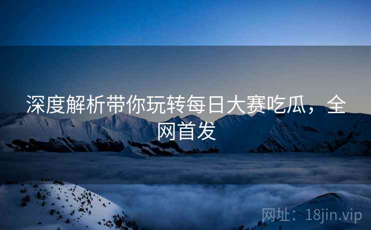 深度解析带你玩转每日大赛吃瓜，全网首发