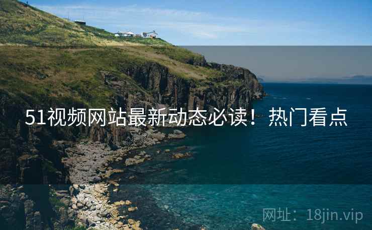 51视频网站最新动态必读！热门看点