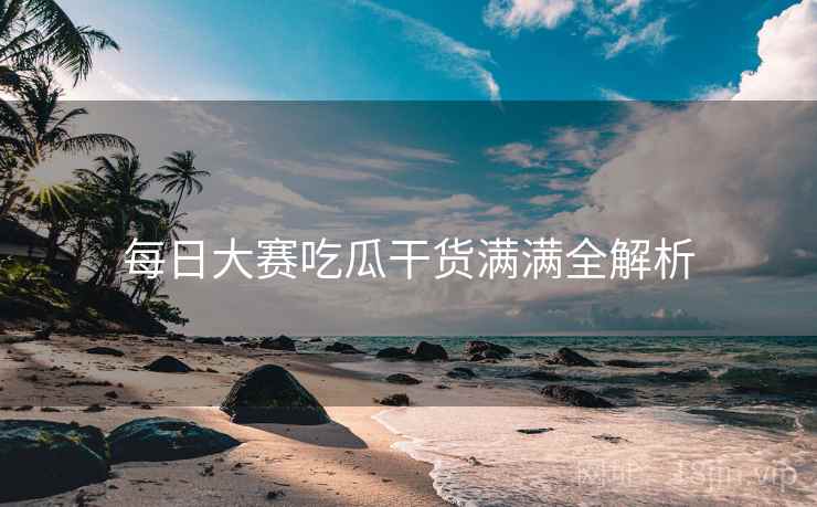每日大赛吃瓜干货满满全解析
