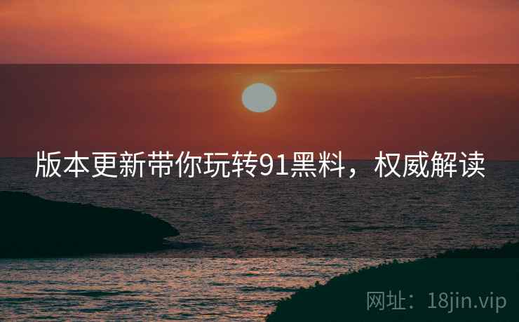 版本更新带你玩转91黑料，权威解读
