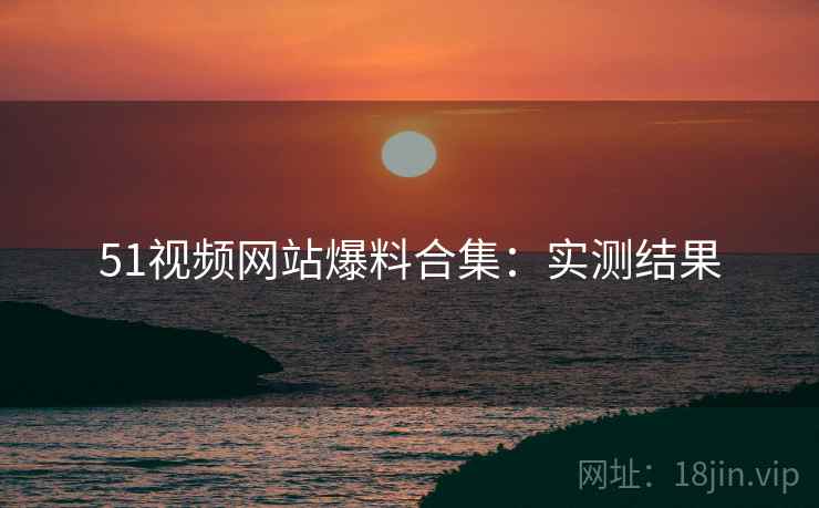 51视频网站爆料合集：实测结果