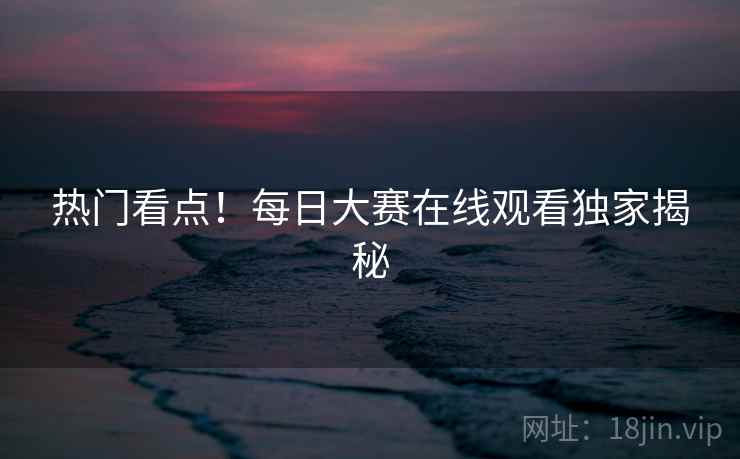 热门看点！每日大赛在线观看独家揭秘