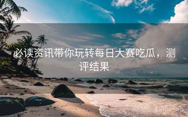 必读资讯带你玩转每日大赛吃瓜，测评结果