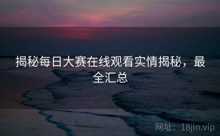 揭秘每日大赛在线观看实情揭秘，最全汇总