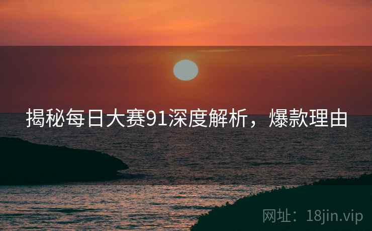 揭秘每日大赛91深度解析，爆款理由
