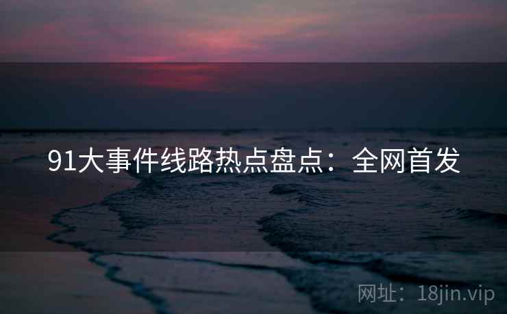 91大事件线路热点盘点：全网首发