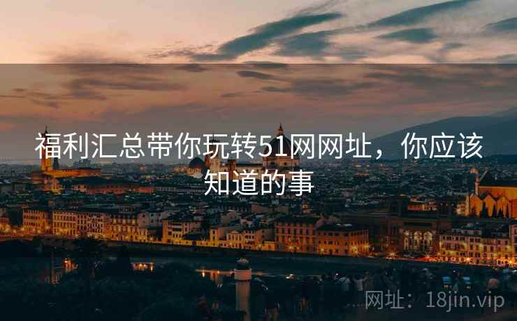 福利汇总带你玩转51网网址，你应该知道的事