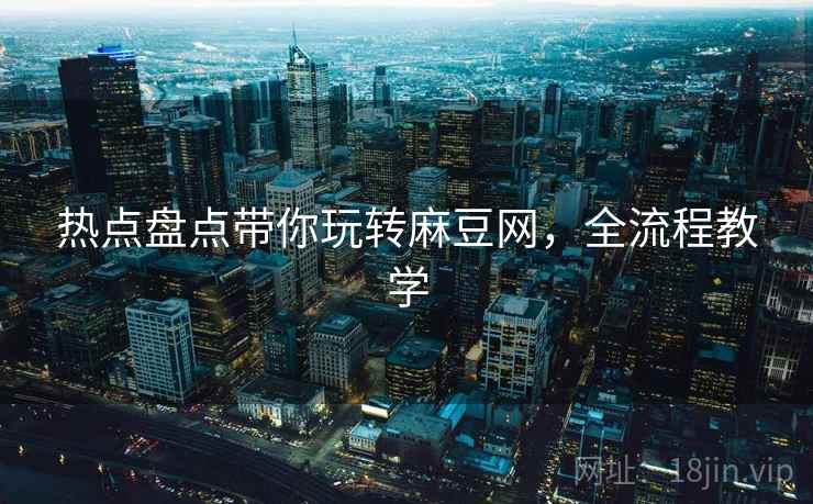 热点盘点带你玩转麻豆网，全流程教学