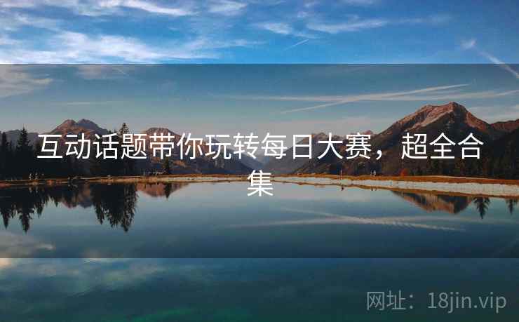 互动话题带你玩转每日大赛，超全合集