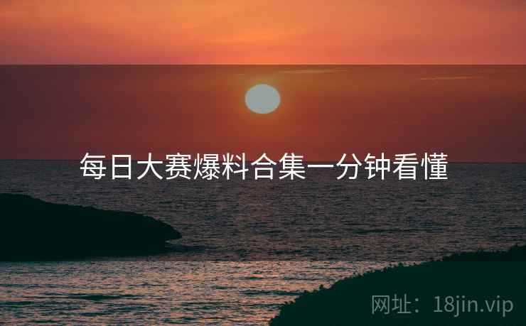 每日大赛爆料合集一分钟看懂